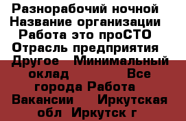 Разнорабочий ночной › Название организации ­ Работа-это проСТО › Отрасль предприятия ­ Другое › Минимальный оклад ­ 19 305 - Все города Работа » Вакансии   . Иркутская обл.,Иркутск г.